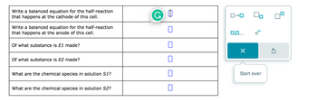 **Transcription for Educational Website**

| Task                                                                                      | Input Box |
|-------------------------------------------------------------------------------------------|-----------|
| Write a balanced equation for the half-reaction that happens at the cathode of this cell. | ☐         |
| Write a balanced equation for the half-reaction that happens at the anode of this cell.   | ☐         |
| Of what substance is E₁ made?                                                             | ☐         |
| Of what substance is E₂ made?                                                             | ☐         |
| What are the chemical species in solution S₁?                                             | ☐         |
| What are the chemical species in solution S₂?                                             | ☐         |

**Diagram Explanation**

The image includes a sidebar with a diagram tool. The diagram tool has various symbols that can be selected. Here's a description:

- The symbol **e⁻** indicates that electrons are present, which may relate to the processes occurring in the reactions.
- The tool provides options for creating balanced chemical equations, with choices for placing elements and electrons in sequence.
- The circular arrow symbol suggests an option to reset or start the process over again.

This interface assists users in inputting balanced chemical equations and understanding the substances and chemical species involved in each solution for reactions in an electrochemical cell.