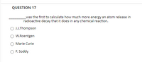 **Question 17:**

________ was the first to calculate how much more energy an atom releases in radioactive decay than it does in any chemical reaction.

- O J.J. Thompson
- O W. Roentgen
- O Marie Curie
- O F. Soddy

(Note: The question is part of a multiple-choice format, where users are expected to select one of the options provided.)