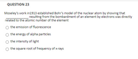 QUESTION 23
Moseley's work in1913 established Bohr's model of the nuclear atom by showing that
resulting from the bombardment of an element by electrons was directly
related to the atomic number of the element
the emission of fluorescence
the energy of alpha particles
the intensity of light
O the square root of frequency of x-rays
