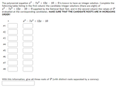 The polynomial equation a – 7x? + 12x – 10 = 0 is known to have an integer solution. Complete the
following table listing in the first column the candidate integer solutions (there are eight) of
x* – 7a? + 12x – 10 = 0 supplied by the Rational Root Test, and in the second column the values of P
evaluated at the corresponding candidates. MAKE SURE THAT THE CANDIDATE ROOTS ARE IN INCREASING
ORDER!
x³ – 7a? + 12 – 10
#1
#2
# 3
# 4
#5
# 6
#7
#8
With this information, give all three roots of P (with distinct roots separated by a comma):
