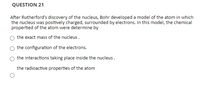 QUESTION 21
After Rutherford's discovery of the nucleus, Bohr developed a model of the atom in which
the nucleus was positively charged, surrounded by electrons. In this model, the chemical
propertied of the atom were determine by
the exact mass of the nucleus.
the configuration of the electrons.
the interactions taking place inside the nucleus.
the radioactive properties of the atom
