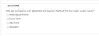 QUESTION 5
Who was the leader of team of scientists and engineers that built first man-made nuclear reactor?
Robert Oppenheimer
Enrico Fermi
Otto Frisch
Niels Bohr
