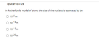 **Question 20**

In Rutherford’s model of the atom, the size of the nucleus is estimated to be:

- ○ 10<sup>-5</sup> m
- ○ 10<sup>-10</sup> m
- ○ 10<sup>-15</sup> m
- ○ 10<sup>-20</sup> m

This question provides options related to the size of the atomic nucleus according to Rutherford's model. The most accurate estimate is typically 10<sup>-15</sup> m.