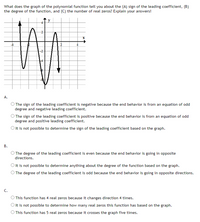 What does the graph of the polynomial function tell you about the (A) sign of the leading coefficient, (B)
the degree of the function, and (C) the number of real zeros? Explain your answers!
y
А.
O The sign of the leading coefficient is negative because the end behavior is from an equation of odd
degree and negative leading coefficient.
O The sign of the leading coefficient is positive because the end behavior is from an equation of odd
degree and positive leading coefficient.
O It is not possible to determine the sign of the leading coefficient based on the graph.
В.
O The degree of the leading coefficient is even because the end behavior is going in opposite
directions.
Olt is not possible to determine anything about the degree of the function based on the graph.
O The degree of the leading coefficient is odd because the end behavior is going in opposite directions.
C.
) This function has 4 real zeros because it changes direction 4 times.
Olt is not possible to determine how many real zeros this function has based on the graph.
O This function has 5 real zeros because it crosses the graph five times.
