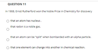 **Question 11**

In 1908, Ernest Rutherford won the Nobel Prize in Chemistry for the discovery

- that an atom has a nucleus.
- that radon is a noble gas.
- that an atom can be “split” when bombarded with an alpha particle.
- that one element can change into another in a chemical reaction.