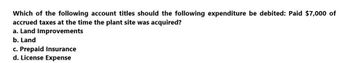 Which of the following account titles should the following expenditure be debited: Paid $7,000 of
accrued taxes at the time the plant site was acquired?
a. Land Improvements
b. Land
c. Prepaid Insurance
d. License Expense