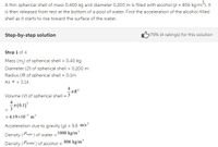 A thin spherical shell of mass 0.400 kg and diameter 0.200 m is filled with alcohol (o = 806 kg/m3). It
is then released from rest at the bottom of a pool of water. Find the acceleration of the alcohol-filled
shell as it starts to rise toward the surface of the water.
Step-by-step solution
675% (4 ratings) for this solution
Step 1 of 4
Mass (m,) of spherical shell = 0.40 kg
%3D
Diameter (D) of spherical shell = 0.200 m
Radius (R) of spherical shell = 0.1m
As * = 3.14
Volume (V) of spherical shell = 3
-7(0.1)*
= 4.19x10 m'
Acceleration due to gravity (g) = 9.8 m/s²
Density (Per ) of water = 1000 kg/m'
Density (Patoahet ) of alcohol = 806 kg/m'
