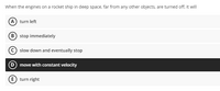 When the engines on a rocket ship in deep space, far from any other objects, are turned off, it will
(A) turn left
B stop immediately
slow down and eventually stop
D move with constant velocity
E) turn right
