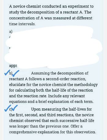 A novice chemist conducted an experiment to
study the decomposition of a reactant A. The
concentration of A was measured at different
time intervals.
a)
appr
✓✓
Assuming the decomposition of
reactant A follows a second-order reaction,
elucidate for the novice chemist the methodology
for calculating both the half-life of the reaction
and the reaction rate. Include any relevant
equations and a brief explanation of each term.
Upon measuring the half-lives for
the first, second, and third reactions, the novice
chemist observed that each successive half-life
was longer than the previous one. Offer a
comprehensive explanation for this observation.