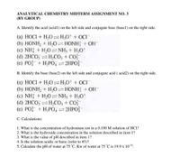 ANALYTICAL CHEMISTRY MIDTERM ASSIGNMENT NO. 3
(BY GROUP)
A. Identify the acid (acid1) on the left side and conjugate base (basel) on the right side.
(a) HOCI + H,O=H,0* + OCI¯
(b) HONH, + H,0 HONH + OH
(c) NH + H,0NH3 + H;O*
(d) 2HCO, H,CO, + CO
(e) PO + H,PO, 2HPO}
B. Identify the base (base2) on the left side and conjugate acid ( acid2) on the right side.
(a) HOCI + H,0=H,0* + OCI
(b) HONH2 + H0 HONH + OH-
(c) NH + H,0=NH, + H;O*
(d) 2HCO, =H,CO, + CO
(e) PO + H,PO, 2HPO}
C. Calculations:
1. What is the concentration of hydronium ion in a 0.100 M solution of HCl?
2. What is the hydroxide concentration in the solution described in item 1?
3. What is the value of pH described in item 1?
4. Is the solution acidic or basic (refer to #3)?
5. Calculate the pH of water at 75 °C. Kw of water at 75 °C is 19.9 x 1014.
