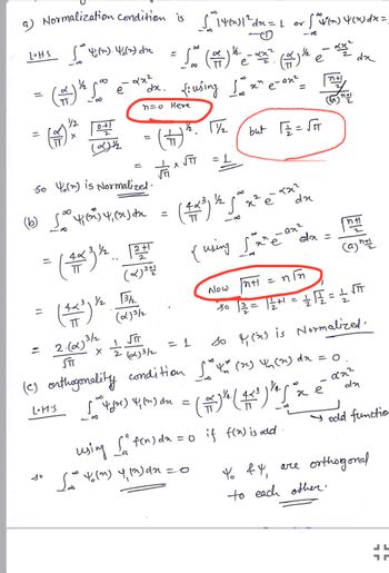 a) Normalization condition is √" 1460)| ² dx = 1 or [ ^ √(x) 4(x) dx =
81
de
LOHS
=
(+)
[^*^ 46(21). 46(2) dr = √ ( =) * - ** ². (=) ¹¹ é
Sa
D
1/4
L
1
e
(2) ²2500
(1
=
8
0+1
(2) ½
= (4x) x
(12²) 12.
2x²
"dx. 100
n=0 Here
2.(α)3/2
STT
So Y() is Normalized.
(16) [² 4³3 4,0x = (2-²) ³ x² = x
(²) (x) dx
1/25
42²
dx
X
42³ 1/₂ √3/₂2
=
1²
(x) 2월
2+1
(α)3/2
√T
fousing I'm² e-ox² May
=
1/2. 11/₂2
(+)
2 (0)3/2
x JTT
= 1
but √2/2 = √FT
{ using fame anda =
=0
so () is Normalized,
(c) orthogonality condition f(x) 4₁ (2) dx = 0
0.
02²
lites [ ^44) 4 (1) du = [(#)" (²) "^ 'n e
(芋)(笑)
(²) dn
14
-
81
х.е
Sating upydneo
Now
√n+1 = nim
30 11/2/2 = 1/2+1 = 1/2 √2/2 = 1/2 √
using [² f(n) da = 0 if f(x) is add
S
La
(a) n+1
Yo & 4,
to each other.
dr
odd functio
are orthogond
JL