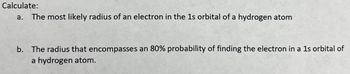 **Calculate:**

a. The most likely radius of an electron in the 1s orbital of a hydrogen atom

b. The radius that encompasses an 80% probability of finding the electron in a 1s orbital of a hydrogen atom.