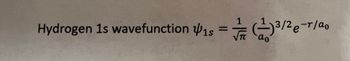 The image contains the mathematical expression for the hydrogen 1s wavefunction. It is represented as follows:

\[ \psi_{1s} = \frac{1}{\sqrt{\pi}} \left( \frac{1}{a_0} \right)^{3/2} e^{-r/a_0} \]

**Explanation:**

- **ψ_{1s}**: This represents the wavefunction for the 1s orbital of a hydrogen atom.

- **π**: Represents the mathematical constant pi, approximately equal to 3.14159.

- **a_0**: Known as the Bohr radius, it is a physical constant approximately equal to 0.529 Ångströms.

- **r**: The radial distance from the nucleus.

- **e^{-r/a_0}**: An exponential decay factor that describes how the wavefunction decreases with increasing distance from the nucleus.

This formula is fundamental in quantum mechanics for understanding electron distribution in a hydrogen atom.