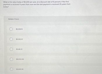 What is the value today of $1,200 per year, at a discount rate of 9 percent, if the first
payment is received 9 years from now and the last payment is received 25 years from
today?
Multiple Choice
O
O
$5,006.15
$5,042.41
$5,145.31
$10,352.36
$2,805.56