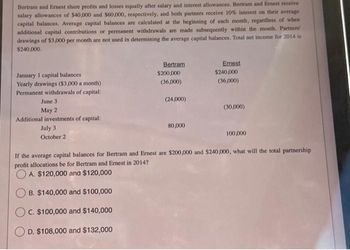 Bertram and Ernest share profits and losses equally after salary and interest allowances. Bertram and Ernest receive
salary allowances of $40,000 and $60,000, respectively, and both partners receive 10% interest on their average
capital balances. Average capital balances are calculated at the beginning of each month, regardless of when
additional capital contributions or permanent withdrawals are made subsequently within the month. Partners'
drawings of $3,000 per month are not used in determining the average capital balances. Total net income for 2014 is
$240,000.
January 1 capital balances
Yearly drawings ($3,000 a month)
Permanent withdrawals of capital:
June 3
May 2
Additional investments of capital:
July 3
October 2
Bertram
$200,000
(36,000)
(24,000)
80,000
Ernest
$240,000
(36,000)
(30,000)
100,000
If the average capital balances for Bertram and Ernest are $200,000 and $240,000, what will the total partnership
profit allocations be for Bertram and Ernest in 2014?
OA. $120,000 and $120,000
B. $140,000 and $100,000
C. $100,000 and $140,000
D. $108,000 and $132,000