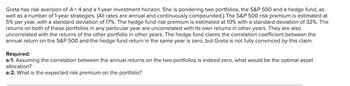 Greta has risk aversion of A = 4 and a 1-year investment horizon. She is pondering two portfolios, the S&P 500 and a hedge fund, as
well as a number of 1-year strategies. (All rates are annual and continuously compounded.) The S&P 500 risk premium is estimated at
5% per year, with a standard deviation of 17%. The hedge fund risk premium is estimated at 10% with a standard deviation of 32%. The
returns on both of these portfolios in any particular year are uncorrelated with its own returns in other years. They are also
uncorrelated with the returns of the other portfolio in other years. The hedge fund claims the correlation coefficient between the
annual return on the S&P 500 and the hedge fund return in the same year is zero, but Greta is not fully convinced by this claim.
Required:
a-1. Assuming the correlation between the annual returns on the two portfolios is indeed zero, what would be the optimal asset
allocation?
a-2. What is the expected risk premium on the portfolio?