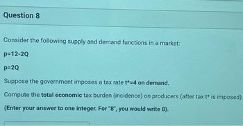 Question 8
Consider the following supply and demand functions in a market:
p=12-2Q
p=2Q
Suppose the government imposes a tax rate t*=4 on demand.
Compute the total economic tax burden (incidence) on producers (after tax t* is imposed).
(Enter your answer to one integer. For "8", you would write 8).