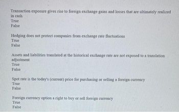 Transaction exposure gives rise to foreign exchange gains and losses that are ultimately realized
in cash
True
False
Hedging does not protect companies from exchange rate fluctuations
True
False
Assets and liabilities translated at the historical exchange rate are not exposed to a translation
adjustment
True
False
Spot rate is the today's (current) price for purchasing or selling a foreign currency
True
False
Foreign currency option a right to buy or sell foreign currency
True
False