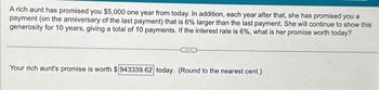 A rich aunt has promised you $5,000 one year from today. In addition, each year after that, she has promised you a
payment (on the anniversary of the last payment) that is 6% larger than the last payment. She will continue to show this
generosity for 10 years, giving a total of 10 payments. If the interest rate is 6%, what is her promise worth today?
Your rich aunt's promise is worth $ 943339.62 today. (Round to the nearest cent.)