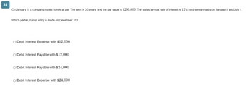 31
On January 1, a company issues bonds at par. The term is 20 years, and the par value is $200,000. The stated annual rate of interest is 12% paid semiannually on January 1 and July 1.
Which partial journal entry is made on December 31?
Debit Interest Expense with $12,000
O Debit Interest Payable with $12,000
Debit Interest Payable with $24,000
O Debit Interest Expense with $24,000