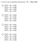 4. What is the probability distribution if X - B(3,0.82)?
О Р(х — 0) — 0.55
Р(Х — 1) — 0.36
Р(X —D 2) — 0.08
Р(X %3 3) — 0.01
%3D
Р(X — 0) — 0.03
P(X = 1) = 0.21
Р(X %3D 2) — 0.37
Р(X — 3) — 0.61
%3D
Р(X %3D 0) — 0.01
Р(Х — 1) — 0.08
P(X = 2) = 0.36
P(X = 3) = 0.55
%3D
%3D
P(X = 0) = 0.11
Р(Х — 1) — 0.20
%3D
%3D
Р(X — 3) — 0.43
