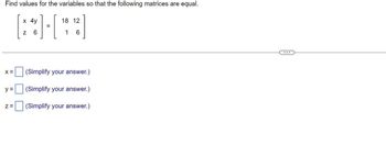 **Problem Statement:**

Find values for the variables so that the following matrices are equal.

\[ 
\begin{bmatrix} 
x & 4y \\ 
z & 6 
\end{bmatrix} 
= 
\begin{bmatrix} 
18 & 12 \\ 
1 & 6 
\end{bmatrix} 
\]

**Solution:**

To find the values of variables \( x \), \( y \), and \( z \), equate corresponding elements of the matrices:

1. For the element in the first row and first column: 
   \[ x = 18 \]

2. For the element in the first row and second column: 
   \[ 4y = 12 \]
   \[ y = \frac{12}{4} = 3 \]

3. For the element in the second row and first column: 
   \[ z = 1 \]

Given the above equations, we solve for each variable:

**x =** \([18]\) (Simplify your answer.)

**y =** \([3]\) (Simplify your answer.)

**z =** \([1]\) (Simplify your answer.)