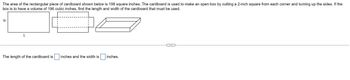 ### Problem Description

The area of the rectangular piece of cardboard shown below is 198 square inches. The cardboard is used to make an open box by cutting a 2-inch square from each corner and turning up the sides. If the box is to have a volume of 196 cubic inches, find the length and width of the cardboard that must be used.

### Diagram Description

1. **Initial Cardboard Layout**:
   - A rectangle is labeled with dimensions L (length) and W (width).

2. **Transformation to Box Form**:
   - The second diagram shows the process of cutting a 2-inch square from each corner.
   - Dashed lines indicate folding to create the sides of the box.

3. **Final Box Form**: 
   - The third diagram displays the resulting open box after the sides have been folded upwards.

### Solution Frame

The length of the cardboard is [ ] inches and the width is [ ] inches.