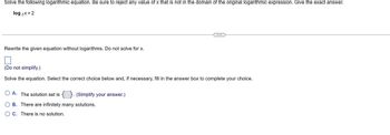 **Educational Content on Solving Logarithmic Equations**

**Problem Statement:**
Solve the following logarithmic equation. Be sure to reject any value of x that is not in the domain of the original logarithmic expression. Give the exact answer.

\[
\log_7 x = 2
\]

---

**Task 1: Rewrite the Given Equation Without Logarithms**

Do not solve for x.

(Do not simplify.)

**Task 2: Solve the Equation**

Select the correct choice below and, if necessary, fill in the answer box to complete your choice.

- **A.** The solution set is { ______ }. (Simplify your answer.)
- **B.** There are infinitely many solutions.
- **C.** There is no solution.

---

**Detailed Explanation:**

1. **Rewrite Without Logarithms:**
   - An equation in exponential form that is equivalent to \(\log_7 x = 2\) can be written as \(x = 7^2\).

2. **Solve for x:**
   - By evaluating \(7^2\), we get \(x = 49\).

3. **Solution Set:**
   - Replace the blank in option A with 49 to find the exact solution:
     - **A.** The solution set is {49}. (Simplify your answer.)
   
Thus, the answer is option A, and the solution set is {49}.