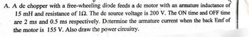 A. A dc chopper with a free-wheeling diode feeds a dc motor with an armature inductance of
15 mH and resistance of 12. The dc source voltage is 200 V. The ON time and OFF time
are 2 ms and 0.5 ms respectively. Determine the armature current when the back Emf of
the motor is 155 V. Also draw the power circuitry.