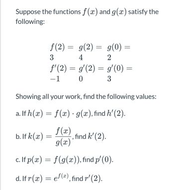 Suppose the functions f(x) and g(x) satisfy the
following:
f(2)= g(2) = g(0) =
4
3
2
f'(2) = g'(2) = gʻ(0) =
-1
0
3
Showing all your work, find the following values:
a. If h(x) = f(x) · g(x), find h' (2).
b. If k (x)
f(x)
g(x)'
, find k' (2).
c. If p(x) =
f(g(x)), find p'(0).
d. If r(x) =
ef(x), find r' (2).
=