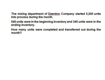 The mixing department of Deerdon Company started 5,200 units
into process during the month.
540 units were in the beginning inventory and 340 units were in the
ending inventory.
How many units were completed and transferred out during the
month?