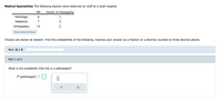 Medical Specialities The following doctors were observed on staff at a local hospital.
MD
Doctor of Osteopathy
Pathology
6
1
Pediatrics
7
2
Orthopedics
13
2
Send data to Excel
Choose one doctor at random. Find the probabilities of the following. Express your answer as a fraction or a decimal rounded to three decimal places.
Part: 0 / 2
Part 1 of 2
What is the probability that she is a pathologist?
P(pathologist)
olo
