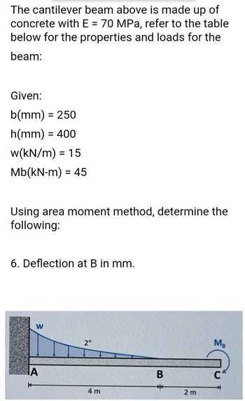 The cantilever beam above is made up of
concrete with E = 70 MPa, refer to the table
below for the properties and loads for the
beam:
Given:
b(mm) = 250
h(mm) = 400
w(kN/m) = 15
Mb(kN-m) = 45
Using area moment method, determine the
following:
6. Deflection at B in mm.
W
2°
MB
4 m
B
*
2 m