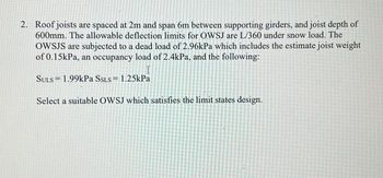 2. Roof joists are spaced at 2m and span 6m between supporting girders, and joist depth of
600mm. The allowable deflection limits for OWSJ are L/360 under snow load. The
OWSJS are subjected to a dead load of 2.96kPa which includes the estimate joist weight
of 0.15kPa, an occupancy load of 2.4kPa, and the following:
SULS 1.99kPa SSLS = 1.25kPa
Select a suitable OWSJ which satisfies the limit states design.