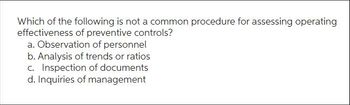 Which of the following is not a common procedure for assessing operating
effectiveness of preventive controls?
a. Observation of personnel
b. Analysis of trends or ratios
c. Inspection of documents
d. Inquiries of management