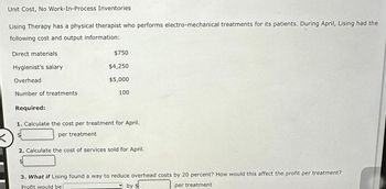 <
Unit Cost, No Work-In-Process Inventories
Lising Therapy has a physical therapist who performs electro-mechanical treatments for its patients. During April, Lising had the
following cost and output information:
Direct materials
Hygienist's salary
Overhead
Number of treatments
Required:
$750
$4,250
$5,000
100
1. Calculate the cost per treatment for April.
$
per treatment
2. Calculate the cost of services sold for April.
3. What if Lising found a way to reduce overhead costs by 20 percent? How would this affect the profit per treatment?
Profit would be
by $
per treatment