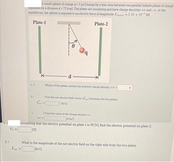 5.1
V₂ =
Enet
A small sphere of charge q = 5 [C] hangs by a thin wire between two parallel infinite plates of charge
separated by a distance d = 75 [cm]. The plates are insulating and have charge densities to and -o. At the
equilibrium, the sphere is exposed to an electric force of magnitude Felectric = 2.01 x 10-5 [N].
=
Plate-1
1|
21
3.
K
Ent
Ө
d-
=
q
Which of the plates carries the positive charge density to?
Plate-2
Find the net electric field vector (Ener) between the two plates
i [N/C)
Find the value of the charge density +o.
[C/m²]
+0=
Assuming that the electric potential on plate-1 is 90 [V], find the electric potential on plate-2.
[V]
What is the magnitude of the net electric field on the right side from the two plates.
[N/C]