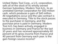 United States Tool Corp., a U.S. corporation,
sells all of the stock of its wholly owned
German Subsidiary, Modern Tool A.G., to an
unrelated German corporation for $50 million
cash, which produces a gain of $40 million.
All negotiations occur and the sale contract is
executed in Germany. Title to the stock passes
to the purchaser in Germany, and the
purchase price is paid in Germany. Modern
Tool A.G. has been actively engaged in
business in Germany and France for the last
10 years and has received approximately 60
percent of its gross income from France and
40 percent from Germany each year. Is the
gain foreign-source income?
