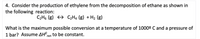 **Transcription for Educational Website**

---

4. Consider the production of ethylene from the decomposition of ethane as shown in the following reaction:

\[ \text{C}_2\text{H}_6 \, (\text{g}) \rightleftharpoons \text{C}_2\text{H}_4 \, (\text{g}) + \text{H}_2 \, (\text{g}) \]

What is the maximum possible conversion at a temperature of 1000º C and a pressure of 1 bar? Assume \(\Delta H^\circ_{\text{rxn}}\) to be constant.

---

(Includes no graphs or diagrams)