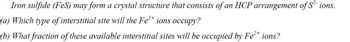 Iron sulfide (FeS) may form a crystal structure that consists of an HCP arrangement of S² ions.
(a) Which type of interstitial site will the Fe²+ ions occupy?
2+
(b) What fraction of these available interstitial sites will be occupied by Fe²+ ions?