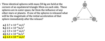 Three identical spheres with mass 50-kg are held at the
corners of an equilateral triangle 30cm on each side. These
spheres are in outer space, far from the influence of any
other stars or planets. If one of the spheres is released what
will be the magnitude of the initial acceleration of that
sphere immediately after the release?
a.) 3.7 x 10-8 m/s²
b.) 2.5 x 10-8m/s²
c.) 1.9 x 10-8 m/s²
d.) 4.2 × 10-8 m/s²
e.) 6.4 × 10-8 m/s²
60°
M