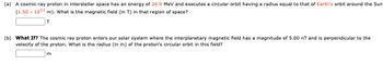 (a) A cosmic-ray proton in interstellar space has an energy of 24.0 MeV and executes a circular orbit having a radius equal to that of Earth's orbit around the Sun
(1.50 x 1011 m). What is the magnetic field (in T) in that region of space?
T
(b) What If? The cosmic ray proton enters our solar system where the interplanetary magnetic field has a magnitude of 5.00 nT and is perpendicular to the
velocity of the proton. What is the radius (in m) of the proton's circular orbit in this field?
m