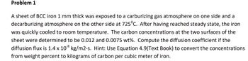 Problem 1
A sheet of BCC iron 1 mm thick was exposed to a carburizing gas atmosphere on one side and a
decarburizing atmosphere on the other side at 725°C. After having reached steady state, the iron
was quickly cooled to room temperature. The carbon concentrations at the two surfaces of the
sheet were determined to be 0.012 and 0.0075 wt%. Compute the diffusion coefficient if the
diffusion flux is 1.4 x 108 kg/m2-s. Hint: Use Equation 4.9(Text Book) to convert the concentrations
from weight percent to kilograms of carbon per cubic meter of iron.