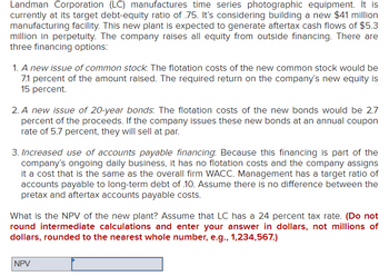 Landman Corporation (LC) manufactures time series photographic equipment. It is
currently at its target debt-equity ratio of .75. It's considering building a new $41 million
manufacturing facility. This new plant is expected to generate aftertax cash flows of $5.3
million in perpetuity. The company raises all equity from outside financing. There are
three financing options:
1. A new issue of common stock. The flotation costs of the new common stock would be
7.1 percent of the amount raised. The required return on the company's new equity is
15 percent.
2. A new issue of 20-year bonds. The flotation costs of the new bonds would be 2.7
percent of the proceeds. If the company issues these new bonds at an annual coupon
rate of 5.7 percent, they will sell at par.
3. Increased use of accounts payable financing. Because this financing is part of the
company's ongoing daily business, it has no flotation costs and the company assigns
it a cost that is the same as the overall firm WACC. Management has a target ratio of
accounts payable to long-term debt of 10. Assume there is no difference between the
pretax and aftertax accounts payable costs.
What is the NPV of the new plant? Assume that LC has a 24 percent tax rate. (Do not
round intermediate calculations and enter your answer in dollars, not millions of
dollars, rounded to the nearest whole number, e.g., 1,234,567.)
NPV