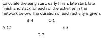 Calculate the early start, early finish, late start, late
finish and slack for each of the activities in the
network below. The duration of each activity is given.
B-4
C-1
A-12
D-7
E-3