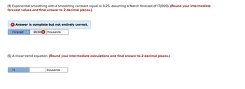 (4) Exponential smoothing with a smoothing constant equal to 0.25, assuming a March forecast of 17(000). (Round your intermediate
forecast values and final answer to 2 decimal places.)
> Answer is complete but not entirely correct.
Forecast
46.34 X thousands
(5) A linear trend equation. (Round your intermediate calculations and final answer to 2 decimal places.)
Yt
thousands