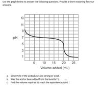 Use the graph below to answer the following questions. Provide a short reasoning for your
answers.
13
11
9
pH 7
5
3
1
5
10 15
20
Volume added (mL)
a. Determine if the acids/bases are strong or weak.
b. Was the acid or base added from the burette? (-
c. Find the volume required to reach the equivalence point. (
25
