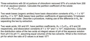 Three extractions with 50 ml portions of chloroform removed 97% of a solute from 200
ml of an aqueous solution. Calculate the partition coefficient of the solute:
KD =Cchloro/Caq-
Two weak bases (organic amities) have basic dissociation constants of KbA= 1 x 104
and KbB =1 x 10-8. Both bases have partition coefficients of approximately 10 between
chloroform and water. Describe a procedure, making use of the difference in K, for
separating the two by extraction.
Two weak acids, HX and HY, have partition coefficients, Kp = Cet/Caq, of 5 and 50
respectively, and dissociation constants of 1 x 104 and 1 x 108, respectively. Calculate
the distribution ratios of the two acids at integral values of pH of the aqueous solution
from pH 4 to pH 11, assuming equal volumes of the two solvents. What is the minimum
pH for which the ratio of D values is at least 105?