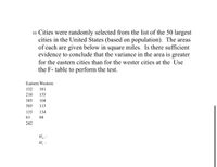 10. Cities were randomly selected from the list of the 50 largest
cities in the United States (based on population). The areas
of each are given below in square miles. Is there sufficient
evidence to conclude that the variance in the area is greater
for the eastern cities than for the wester cities at the Use
the F- table to perform the test.
Eastern Western
132
181
210
155
385
104
303
113
135
134
61
84
242
H :
H :
