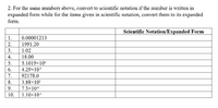 2. For the same numbers above, convert to scientific notation if the number is written in
expanded form while for the items given in scientific notation, convert them to its expanded
form.
Scientific Notation/Expanded Form
1.
0.00001213
2.
1991.20
3.
1.02
18.00
4.
5.1019x10
4.29x10*
5.
6.
7.
92178.0
8.
3.88×10
9.
7.3x10+
10.
1.10x10
